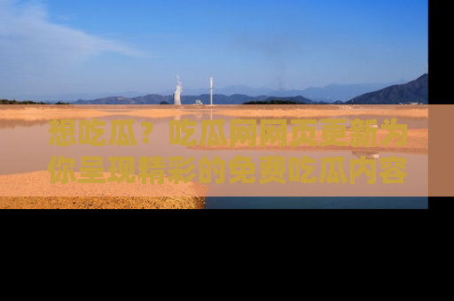想吃瓜?吃瓜网网页更新为你呈现精彩的免费吃瓜内容!