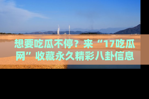 想要吃瓜不停?来“17吃瓜网”收藏永久精彩八卦信息!