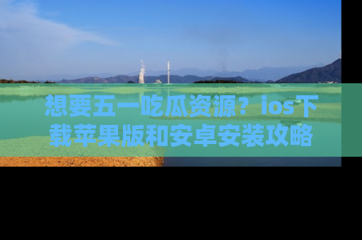 想要五一吃瓜资源?ios下载苹果版和安卓安装攻略
