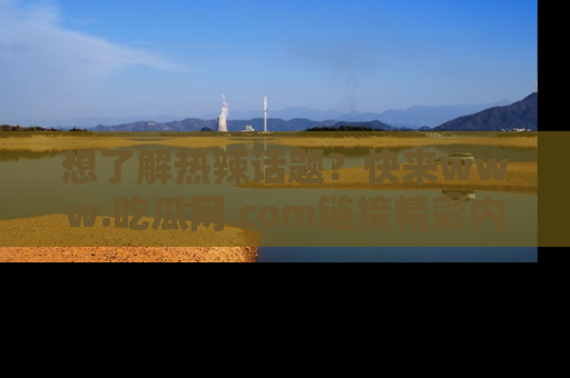 想了解热辣话题?快来www.吃瓜网.com链接精彩内容!