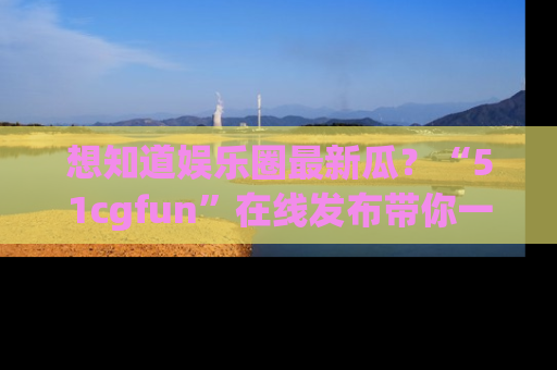 想知道娱乐圈最新瓜？“51cgfun”在线发布带你一探究竟！