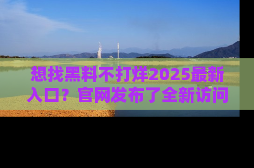 想找黑料不打烊2025最新入口？官网发布了全新访问指南！