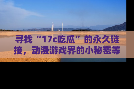 寻找“17c吃瓜”的永久链接，动漫游戏界的小秘密等你来揭秘！