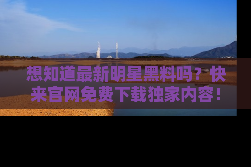想知道最新明星黑料吗？快来官网免费下载独家内容！