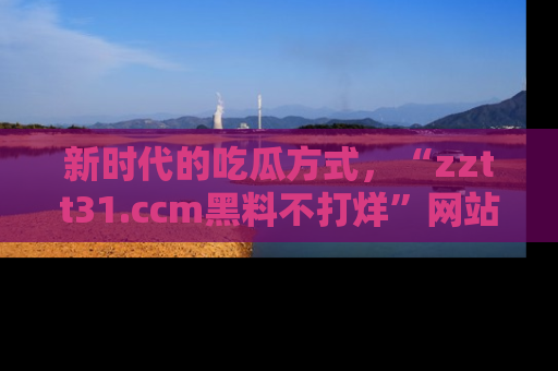新时代的吃瓜方式，“zztt31.ccm黑料不打烊”网站为iOS用户带来惊喜