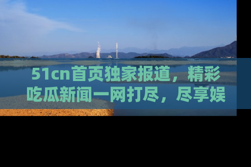 51cn首页独家报道,精彩吃瓜新闻一网打尽,尽享娱乐盛宴