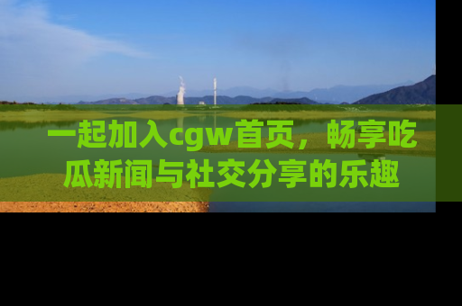 一起加入cgw首页，畅享吃瓜新闻与社交分享的乐趣