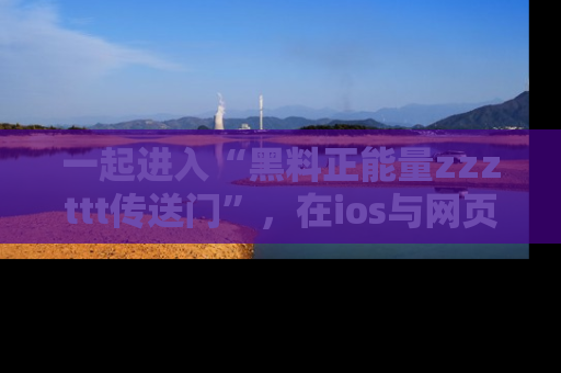 一起进入“黑料正能量zzzttt传送门”，在ios与网页中享受热辣资讯的快乐吧！