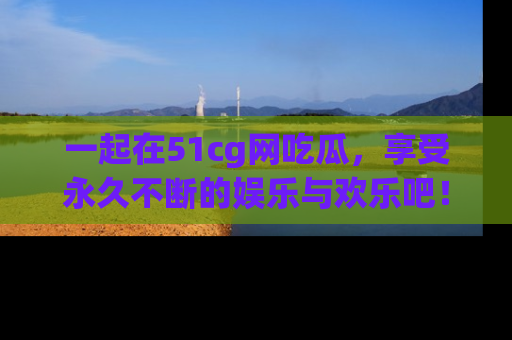 一起在51cg网吃瓜，享受永久不断的娱乐与欢乐吧！