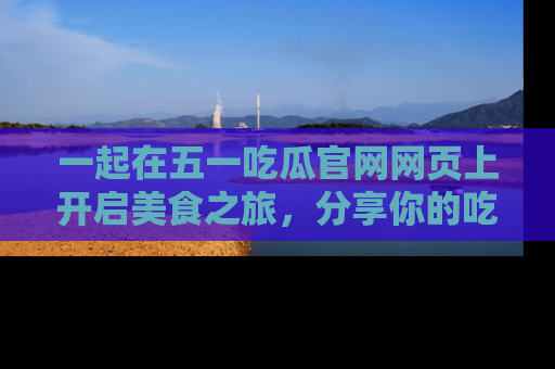 一起在五一吃瓜官网网页上开启美食之旅，分享你的吃瓜故事与精彩瞬间！