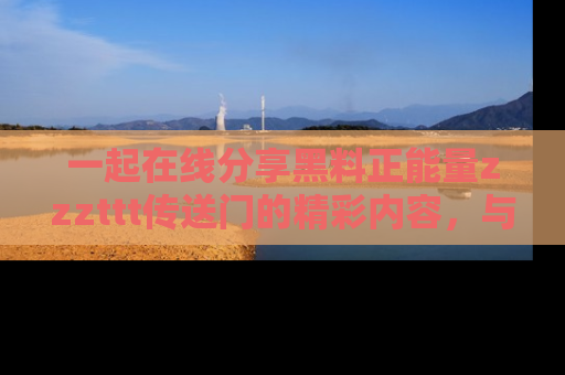一起在线分享黑料正能量zzzttt传送门的精彩内容，与朋友互动！