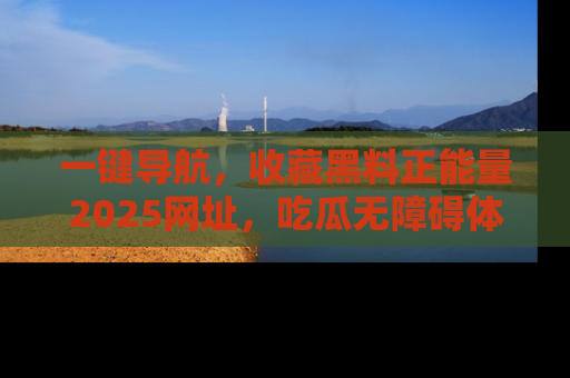 一键导航，收藏黑料正能量2025网址，吃瓜无障碍体验