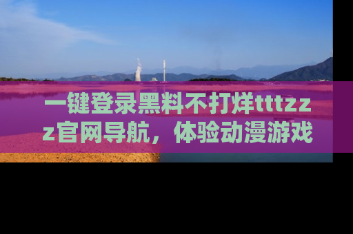 一键登录黑料不打烊tttzzz官网导航，体验动漫游戏风格黑料盛宴