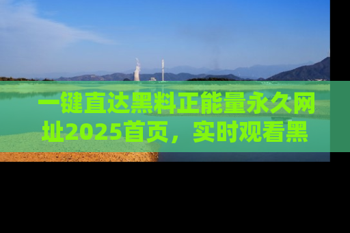一键直达黑料正能量永久网址2025首页，实时观看黑料大汇总