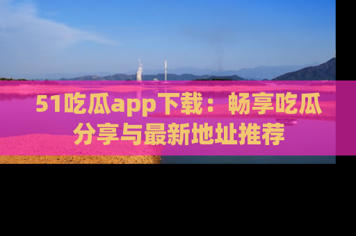 51吃瓜app下载:畅享吃瓜分享与最新地址推荐
