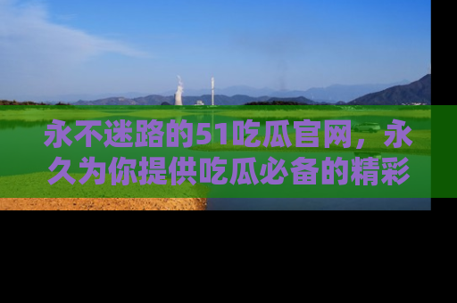 永不迷路的51吃瓜官网，永久为你提供吃瓜必备的精彩资讯