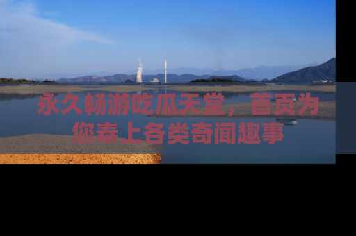 永久畅游吃瓜天堂，首页为您奉上各类奇闻趣事