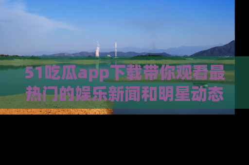 51吃瓜app下载带你观看最热门的娱乐新闻和明星动态