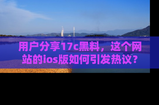 用户分享17c黑料,这个网站的ios版如何引发热议?