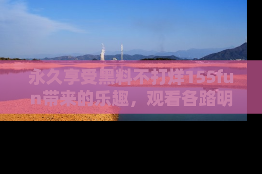 永久享受黑料不打烊155fun带来的乐趣，观看各路明星的内幕故事！