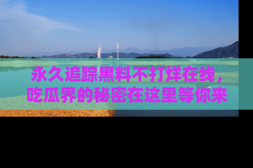 永久追踪黑料不打烊在线，吃瓜界的秘密在这里等你来发现！