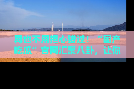 再也不用担心错过!“国产吃瓜”官网汇聚八卦,让你随时随地吃瓜。