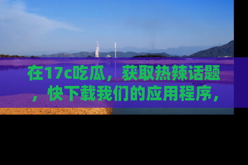 在17c吃瓜,获取热辣话题,快下载我们的应用程序,地址轻松找到!