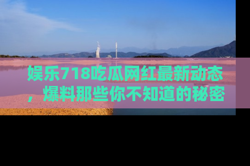 娱乐718吃瓜网红最新动态,爆料那些你不知道的秘密!