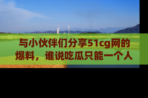 与小伙伴们分享51cg网的爆料,谁说吃瓜只能一个人?