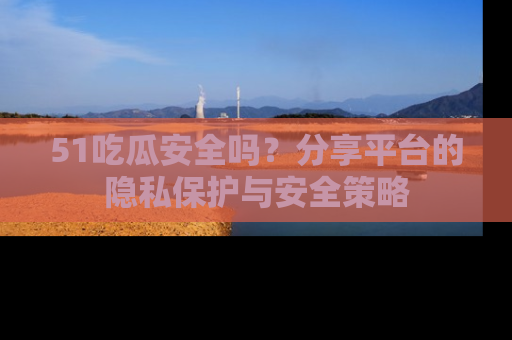 51吃瓜安全吗？分享平台的隐私保护与安全策略