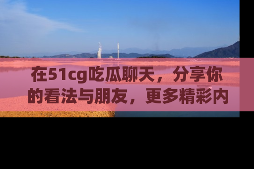 在51cg吃瓜聊天,分享你的看法与朋友,更多精彩内容请浏览网址www.51cg.com!