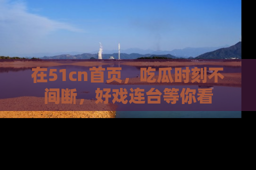 在51cn首页,吃瓜时刻不间断,好戏连台等你看