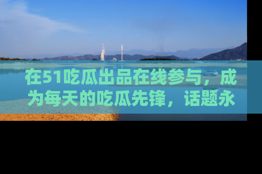 在51吃瓜出品在线参与,成为每天的吃瓜先锋,话题永不落幕!