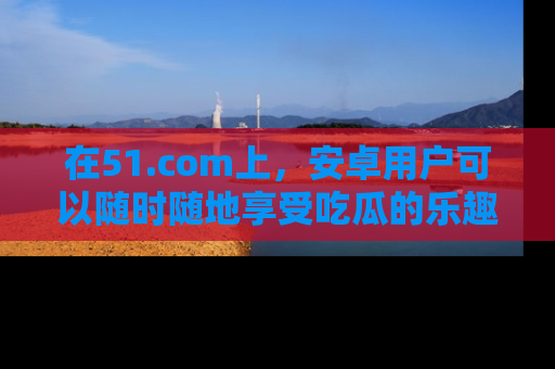 在51.com上,安卓用户可以随时随地享受吃瓜的乐趣!