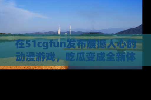 在51cgfun发布震撼人心的动漫游戏,吃瓜变成全新体验
