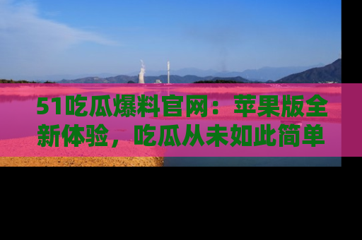 51吃瓜爆料官网：苹果版全新体验，吃瓜从未如此简单