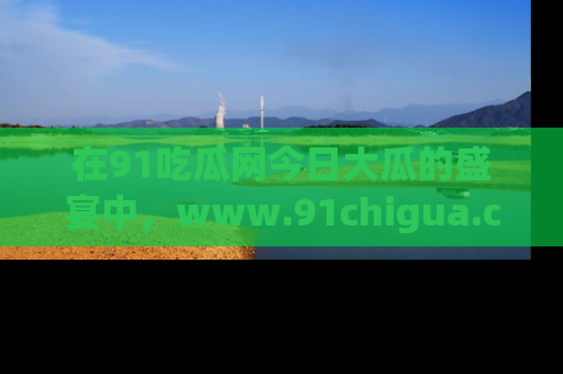 在91吃瓜网今日大瓜的盛宴中,www.91chigua.com带你领略每个让人咋舌的精彩故事!