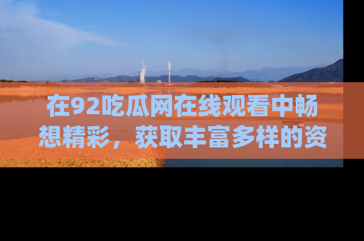 在92吃瓜网在线观看中畅想精彩,获取丰富多样的资源和app功能