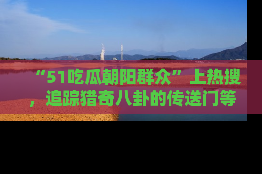 “51吃瓜朝阳群众”上热搜，追踪猎奇八卦的传送门等你点击！