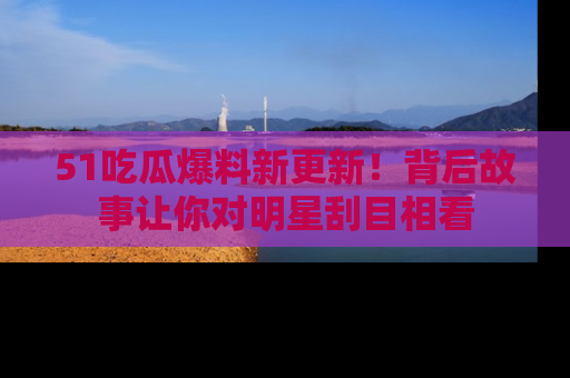 51吃瓜爆料新更新！背后故事让你对明星刮目相看