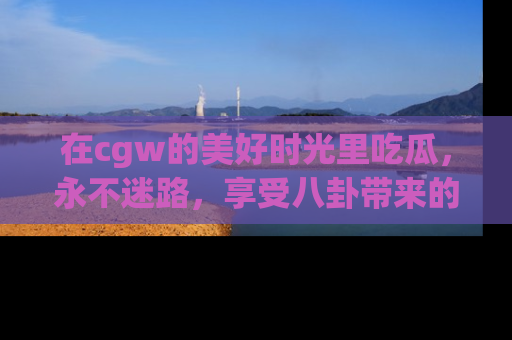 在cgw的美好时光里吃瓜，永不迷路，享受八卦带来的无限欢乐！