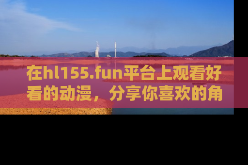 在hl155.fun平台上观看好看的动漫,分享你喜欢的角色和故事!