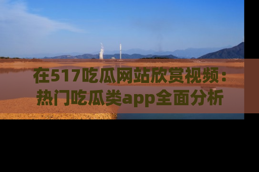 在517吃瓜网站欣赏视频:热门吃瓜类app全面分析