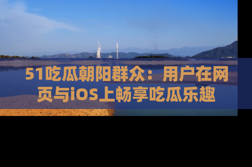 51吃瓜朝阳群众：用户在网页与iOS上畅享吃瓜乐趣