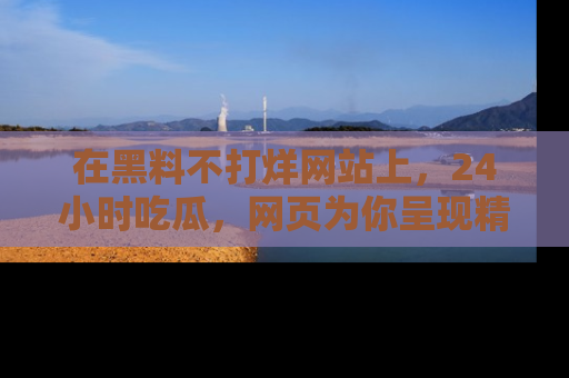 在黑料不打烊网站上,24小时吃瓜,网页为你呈现精彩内幕