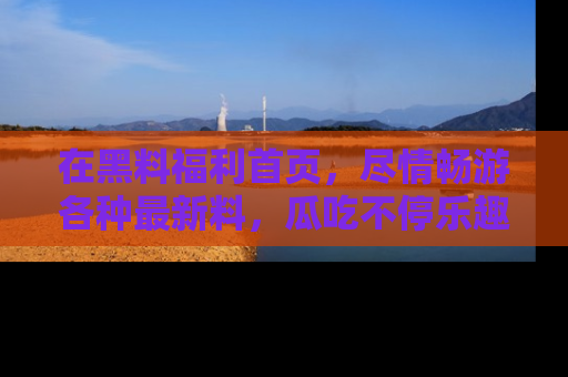 在黑料福利首页,尽情畅游各种最新料,瓜吃不停乐趣无穷!