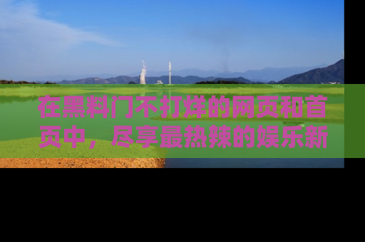 在黑料门不打烊的网页和首页中,尽享最热辣的娱乐新闻与八卦,快来围观!