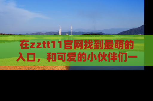 在zztt11官网找到最萌的入口,和可爱的小伙伴们一起吃瓜吧!