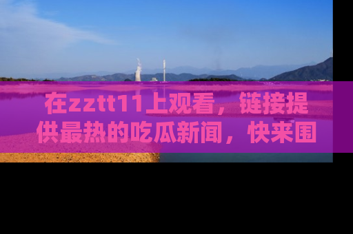 在zztt11上观看,链接提供最热的吃瓜新闻,快来围观!