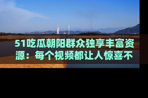 51吃瓜朝阳群众独享丰富资源:每个视频都让人惊喜不已!